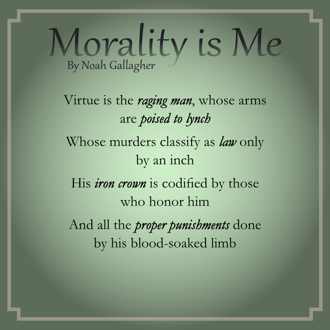 Morality is Me
by Noah Gallagher

Virtue is the raging man, whose arms are poised to lynch
Whose murders classify as law only by an inch
His iron crown is codified by those who honor him
And all the proper punishments done by his blood-soaked limb

Moral are the talking heads, whose words feel so Socratic
With dogma indispensable to all but a fanatic
Shine spotlights on those renegades who question what is right
Look how they run, like rats, amok – untethered just to fight!

Virtue is the seething woman, her bearing charged with lies
Who spouts clever condemnations unto all who’d criticize
Virtuous her advocates, who love that she won’t budge;
Let’s gleefully humiliate the ones who think to judge!

Moral are the pleasure drones who only live to feed
Moral are the words we say, and paramount our needs
A natural Right is our desire to claim bodies that we crave!
For how could you insist a man should thrive without a slave?

Virtue is the Preeminent Crowd, whose entrails chain the land
Matchless are their canc’rous jokes streaming into every hand!
It’s their privilege to spread their waste on any spot they please!
How cruel of you to shame them by gagging on the breeze!

Morality is not getting caught – what I can do scot-free
And I would like it very much if you would leave me be!
Morality does not exist, it’s what we choose to see;
Morality is a warm, soft cloak Daddy tailored just for Me!